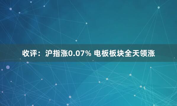 收评：沪指涨0.07% 电板板块全天领涨